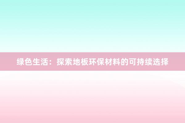 绿色生活：探索地板环保材料的可持续选择